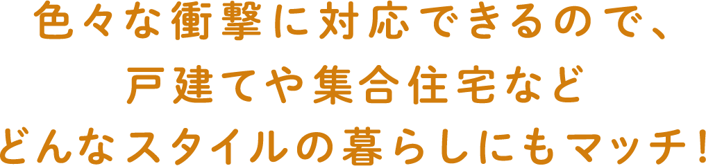 色々な衝撃に対応できるので、戸建てや集合住宅などどんなスタイルの暮らしにもマッチ！
