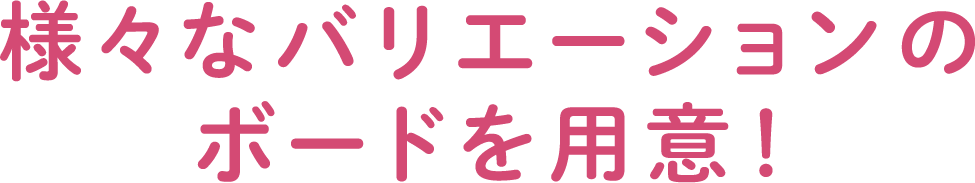様々なバリエーションのボードを用意！
