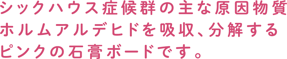 シックハウス症候群の主な原因物質ホルムアルデヒドを吸収、分解するピンクの石膏ボードです。