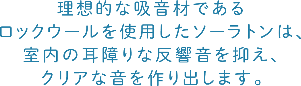 理想的な吸音材であるロックウールを使用したソーラトンは、室内の耳障りな反響音を抑え、クリアな音を作り出します。