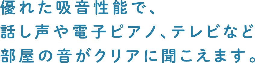 優れた吸音性能で、話し声や電子ピアノ、テレビなど部屋の音がクリアに聞こえます。